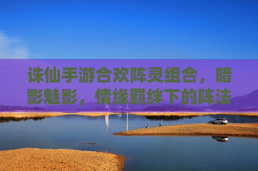 诛仙手游合欢阵灵组合,暗影魅影,情缘羁绊下的阵法新篇章,诛仙手游合欢阵灵暗影魅影,情缘羁绊下的阵法新篇章