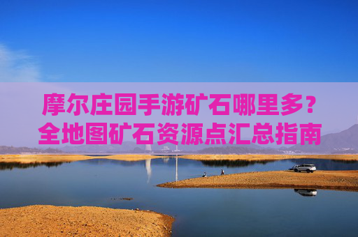 摩尔庄园手游矿石哪里多?全地图矿石资源点汇总指南,摩尔庄园手游矿石资源点全地图汇总,哪里矿石最丰富?