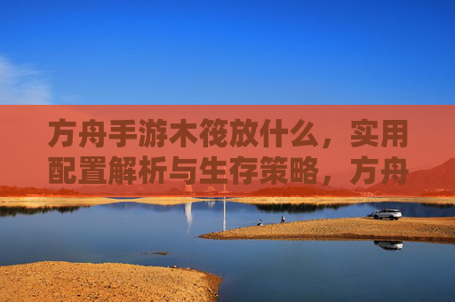 方舟手游木筏放什么，实用配置解析与生存策略，方舟手游木筏实用配置解析与生存策略