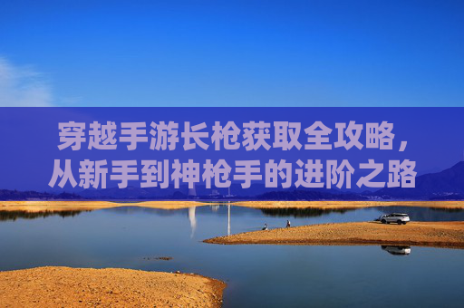 穿越手游长枪获取全攻略，从新手到神枪手的进阶之路，穿越手游长枪获取全攻略，从新手到神枪手的进阶之路