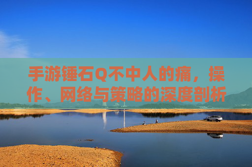 手游锤石Q不中人的痛，操作、网络与策略的深度剖析，手游锤石Q不中人的痛，操作、网络与策略的深度剖析