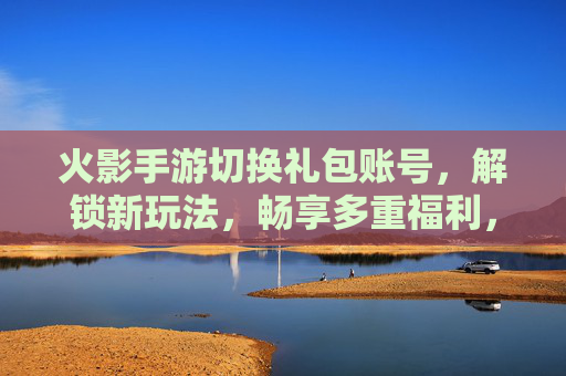 火影手游切换礼包账号，解锁新玩法，畅享多重福利，火影手游切换礼包账号，解锁新玩法，畅享多重福利