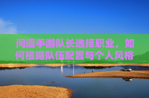 问道手游队长选择职业，如何根据队伍配置与个人风格精准定位？问道手游队长职业选择，如何结合队伍配置与个人风格精准定位？
