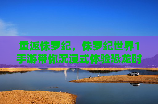 重返侏罗纪,侏罗纪世界1手游带你沉浸式体验恐龙时代震撼冒险,重返侏罗纪,侏罗纪世界1手游沉浸式开启恐龙时代冒险