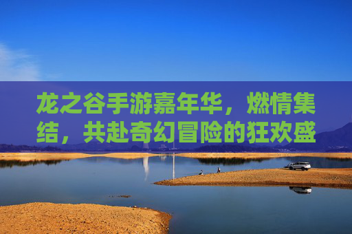 龙之谷手游嘉年华，燃情集结，共赴奇幻冒险的狂欢盛宴，龙之谷手游嘉年华，燃情集结，共赴奇幻冒险的狂欢盛宴