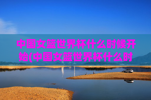 中国女篮世界杯什么时候开始(中国女篮世界杯什么时候开始比赛)中国女篮世界杯什么时候开始比赛？