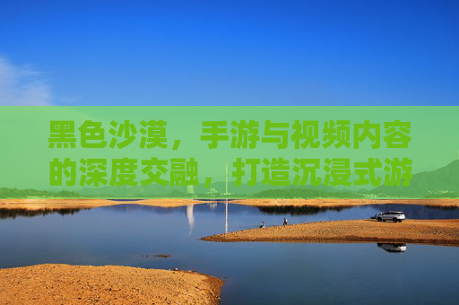 黑色沙漠，手游与视频内容的深度交融，打造沉浸式游戏体验，黑色沙漠，手游与视频内容深度交融，打造沉浸式游戏体验