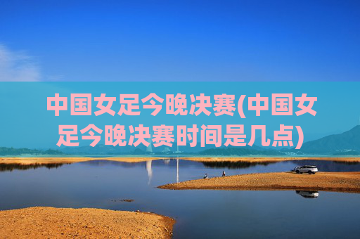 中国女足今晚决赛(中国女足今晚决赛时间是几点)