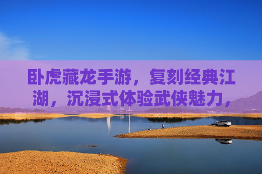卧虎藏龙手游,复刻经典江湖,沉浸式体验武侠魅力,到底怎么样?卧虎藏龙手游,复刻经典江湖,沉浸式体验武侠魅力如何?