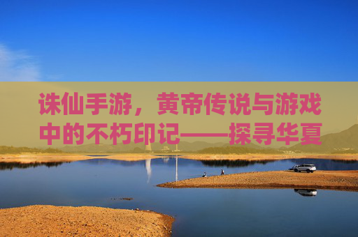 诛仙手游,黄帝传说与游戏中的不朽印记——探寻华夏始祖的仙途,诛仙手游,黄帝传说与不朽印记,探寻华夏始祖的仙途