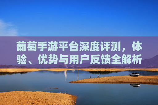 葡萄手游平台深度评测，体验、优势与用户反馈全解析，葡萄手游平台深度评测，体验、优势与用户反馈全解析