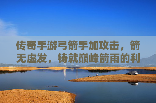 传奇手游弓箭手加攻击,箭无虚发,铸就巅峰箭雨的利刃,传奇手游弓箭手加攻击,箭无虚发,铸就巅峰箭雨的利刃