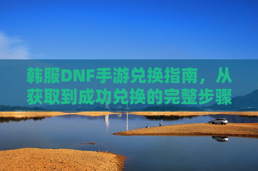 韩服DNF手游兑换指南，从获取到成功兑换的完整步骤解析，韩服DNF手游兑换指南，从获取到成功兑换的完整步骤解析