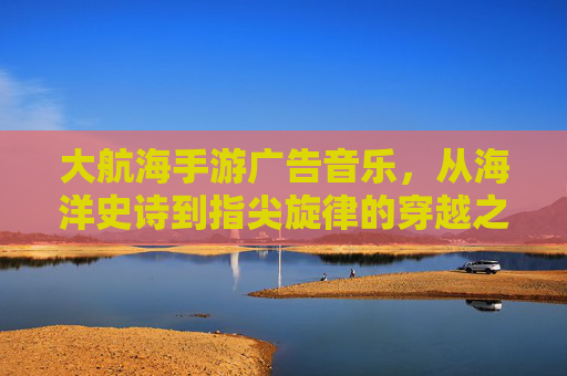 大航海手游广告音乐，从海洋史诗到指尖旋律的穿越之旅