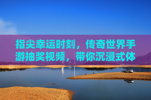 指尖幸运时刻，传奇世界手游抽奖视频，带你沉浸式体验传奇惊喜，指尖幸运时刻，传奇世界手游抽奖视频，沉浸式体验传奇惊喜
