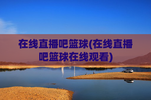 在线直播吧篮球(在线直播吧篮球在线观看)