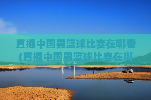 直播中国男篮球比赛在哪看(直播中国男篮球比赛在哪看回放)