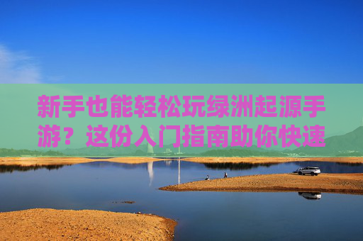 新手也能轻松玩绿洲起源手游？这份入门指南助你快速上手，新手也能轻松玩绿洲起源手游？这份入门指南助你快速上手