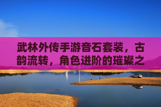 武林外传手游音石套装，古韵流转，角色进阶的璀璨之选，武林外传手游音石套装，古韵流转，角色进阶的璀璨之选