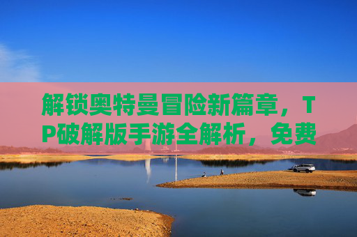 解锁奥特曼冒险新篇章，TP破解版手游全解析，免费玩转无限金币，告别充值烦恼！奥特曼TP破解版全解析，冒险新篇章，免费玩转无限金币，告别充值烦恼！