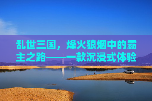乱世三国，烽火狼烟中的霸主之路——一款沉浸式体验三国乱世的手游，乱世三国，烽火狼烟中的霸主之路——一款沉浸式体验三国乱世的手游