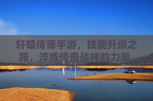 轩辕传奇手游，技能升级之路，淬炼传奇战神的力量，轩辕传奇手游，技能升级之路，淬炼传奇战神的力量