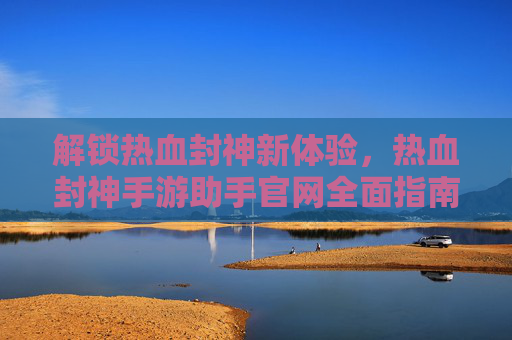 解锁热血封神新体验，热血封神手游助手官网全面指南，解锁热血封神新体验，热血封神手游助手官网全面指南