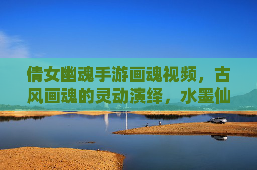 倩女幽魂手游画魂视频,古风画魂的灵动演绎,水墨仙侠的视觉盛宴,倩女幽魂画魂视频,古风灵动演绎,水墨仙侠的视觉盛宴