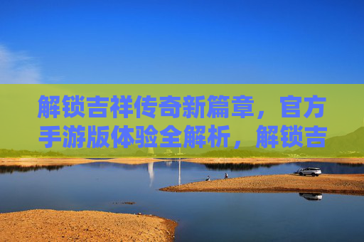 解锁吉祥传奇新篇章，官方手游版体验全解析，解锁吉祥传奇新篇章，官方手游版体验全解析