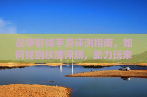 战争前线手游评测指南,如何找到权威评测,助力玩家决策,战争前线手游评测指南,如何找到权威评测,助力玩家决策