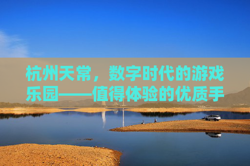 杭州天常，数字时代的游戏乐园——值得体验的优质手游推荐，杭州天常，数字时代的游戏乐园——值得体验的优质手游推荐