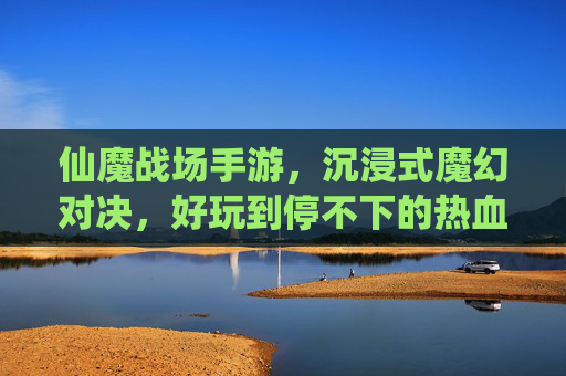 仙魔战场手游,沉浸式魔幻对决,好玩到停不下的热血战斗,仙魔战场手游,沉浸式魔幻对决,好玩到停不下的热血战斗