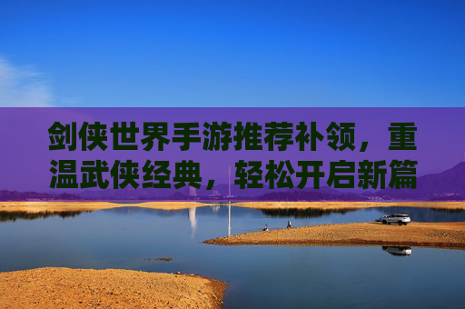 剑侠世界手游推荐补领,重温武侠经典,轻松开启新篇章,剑侠世界手游推荐补领,重温武侠经典,轻松开启新篇章