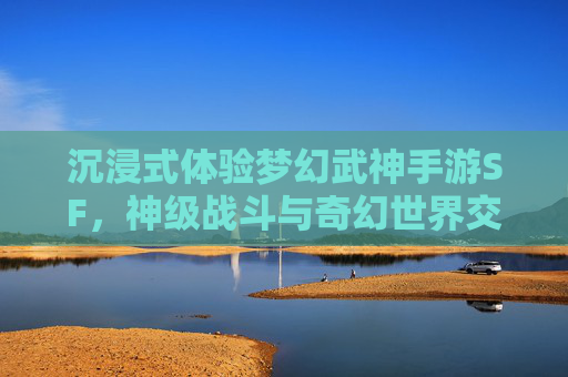 沉浸式体验梦幻武神手游SF，神级战斗与奇幻世界交织的全新篇章，沉浸式体验梦幻武神手游SF，神级战斗与奇幻世界交织的全新篇章