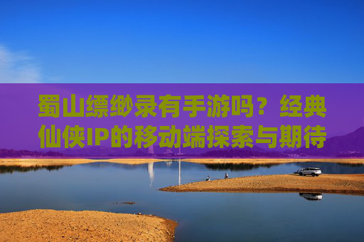 蜀山缥缈录有手游吗？经典仙侠IP的移动端探索与期待，蜀山缥缈录有手游吗？经典仙侠IP的移动端探索与期待