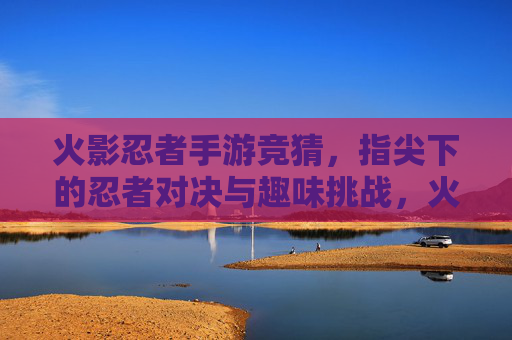 火影忍者手游竞猜，指尖下的忍者对决与趣味挑战，火影忍者手游竞猜，指尖下的忍者对决与趣味挑战