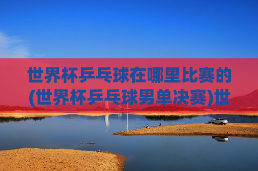 世界杯乒乓球在哪里比赛的(世界杯乒乓球男单决赛)世界杯乒乓球男单决赛比赛地点是哪里？