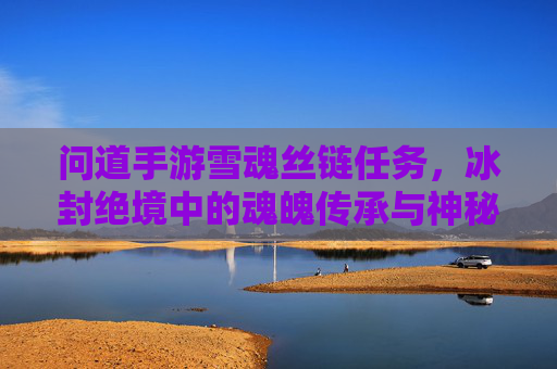问道手游雪魂丝链任务，冰封绝境中的魂魄传承与神秘寻踪，问道手游雪魂丝链任务，冰封绝境中的魂魄传承与神秘寻踪