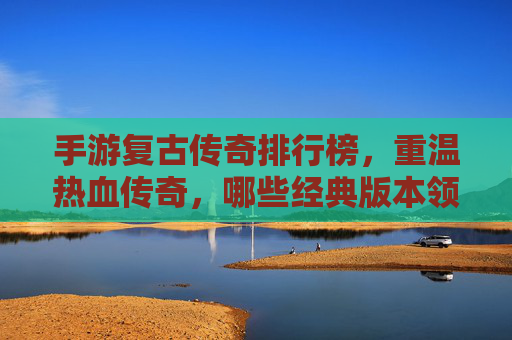 手游复古传奇排行榜，重温热血传奇，哪些经典版本领跑市场？手游复古传奇排行榜，重温热血传奇，哪些经典版本领跑市场？