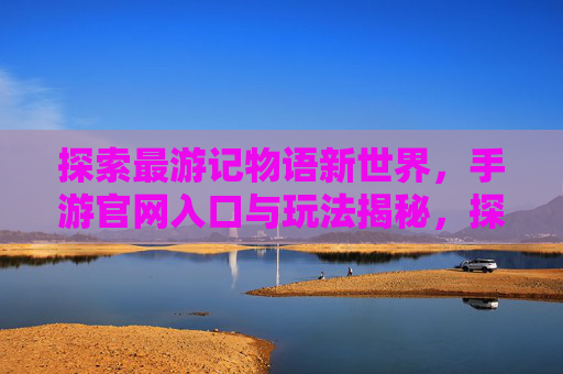 探索最游记物语新世界,手游官网入口与玩法揭秘,探索最游记物语新世界,手游官网入口与玩法揭秘