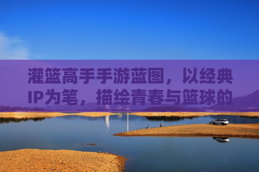 灌篮高手手游蓝图，以经典IP为笔，描绘青春与篮球的数字新篇章，灌篮高手手游蓝图，以经典IP为笔，描绘青春与篮球的数字新篇章