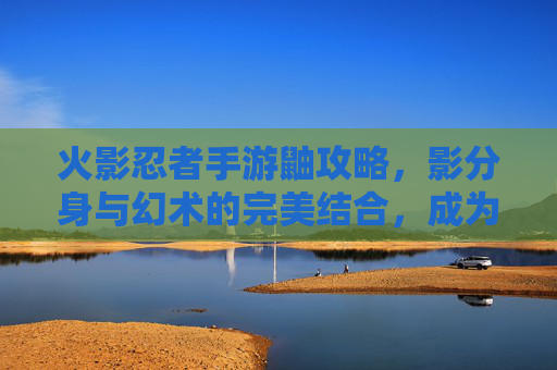 火影忍者手游鼬攻略,影分身与幻术的完美结合,成为战场上的幻术大师,火影忍者手游鼬攻略,影分身与幻术的完美结合,成为战场上的幻术大师