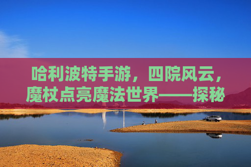 哈利波特手游，四院风云，魔杖点亮魔法世界——探秘四大院系独特魅力与游戏玩法，哈利波特手游，四院风云，魔杖点亮魔法世界——探秘四大院系独特魅力与游戏玩法