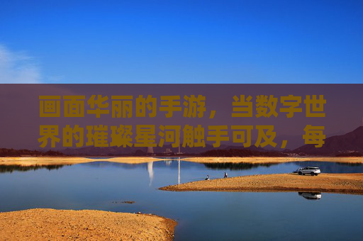 画面华丽的手游，当数字世界的璀璨星河触手可及，每一帧都成为视觉的盛宴，画面华丽的手游，当数字世界的璀璨星河触手可及，每一帧都成为视觉的盛宴