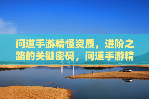 问道手游精怪资质，进阶之路的关键密码，问道手游精怪资质，进阶之路的关键密码
