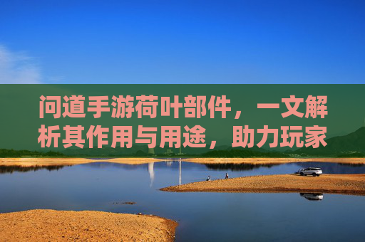 问道手游荷叶部件,一文解析其作用与用途,助力玩家高效升级,问道手游荷叶部件全解析,作用与用途详解,助力玩家高效升级