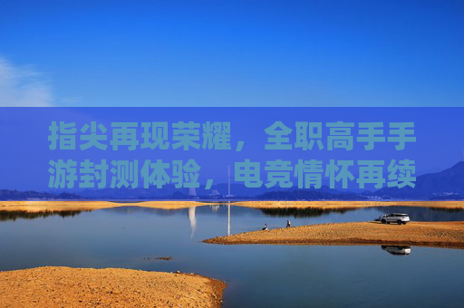 指尖再现荣耀,全职高手手游封测体验,电竞情怀再续之旅,指尖再现荣耀,全职高手手游封测体验,电竞情怀再续之旅