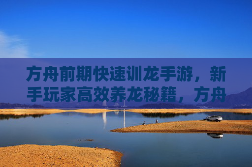 方舟前期快速训龙手游，新手玩家高效养龙秘籍，方舟前期快速训龙手游新手高效养龙秘籍