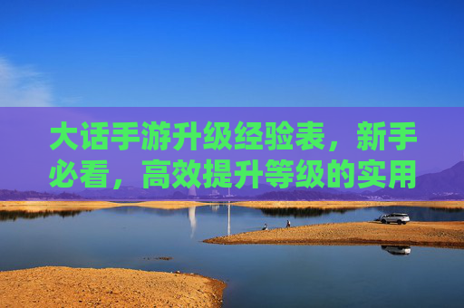 大话手游升级经验表,新手必看,高效提升等级的实用指南