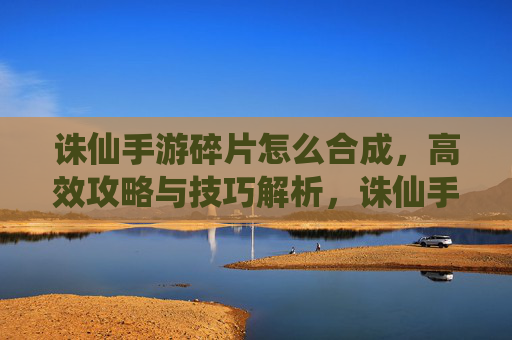 诛仙手游碎片怎么合成,高效攻略与技巧解析,诛仙手游碎片合成攻略,高效技巧与操作解析